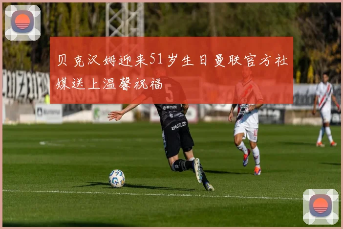 贝克汉姆迎来51岁生日曼联官方社媒送上温馨祝福