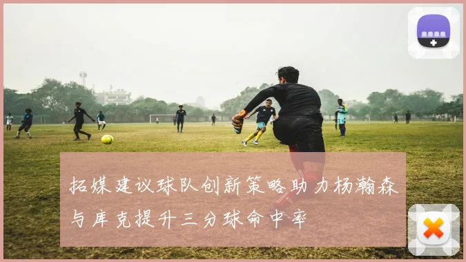 拓媒建议球队创新策略助力杨瀚森与库克提升三分球命中率