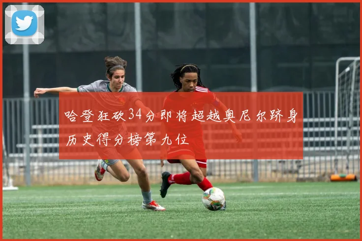 哈登狂砍34分即将超越奥尼尔跻身历史得分榜第九位