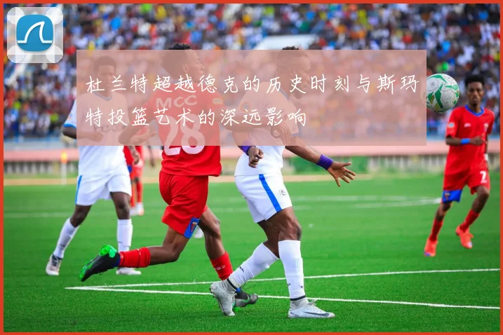 杜兰特超越德克的历史时刻与斯玛特投篮艺术的深远影响