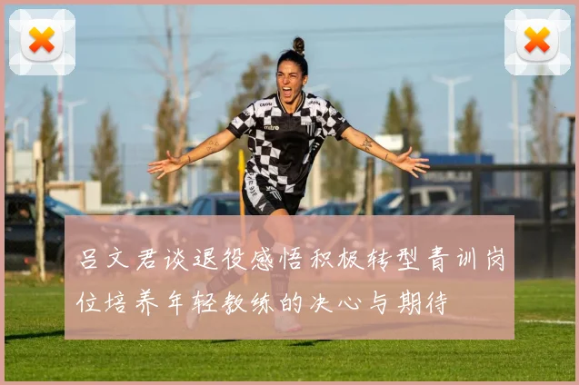 吕文君谈退役感悟积极转型青训岗位培养年轻教练的决心与期待