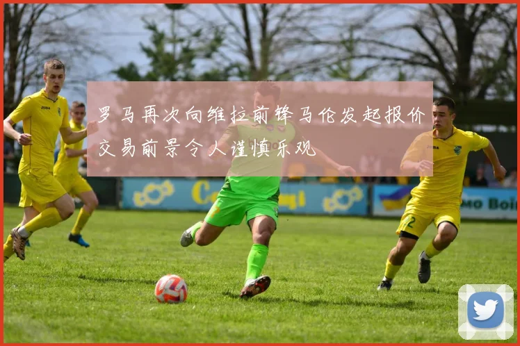 罗马再次向维拉前锋马伦发起报价交易前景令人谨慎乐观